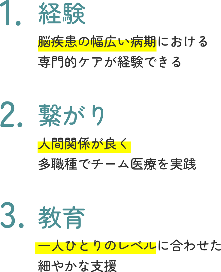 1.経験　脳疾患の幅広い病期における専門的ケアが経験できる　2.繋がり　人間関係が良く多職種でチーム医療を実践　3.教育　一人ひとりのレベルに合わせた細やかな支援