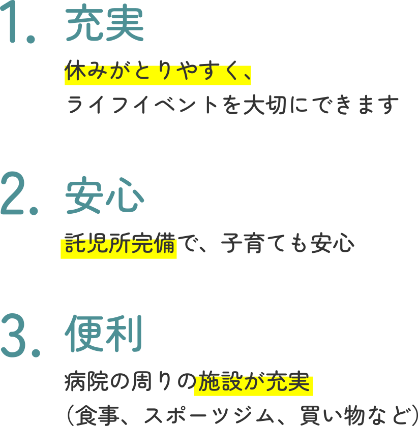 1.充実　休みがとりやすく、ライフイベントを大切にできます　2.安心　託児所完備で、子育ても安心　3.便利　病院の周りの施設が充実（食事、スポーツジム、買い物など）